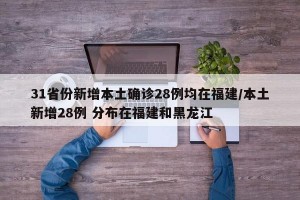 31省份新增本土确诊28例均在福建/本土新增28例 分布在福建和黑龙江