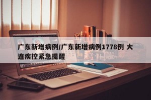 广东新增病例/广东新增病例1778例 大连疾控紧急提醒