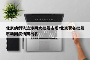 北京病例轨迹涉两大批发市场/北京著名批发市场因疫情而出名