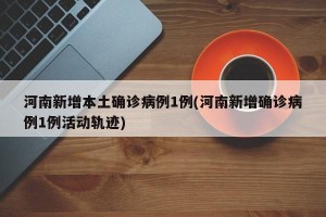 河南新增本土确诊病例1例(河南新增确诊病例1例活动轨迹)