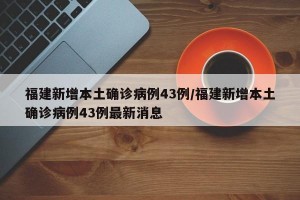 福建新增本土确诊病例43例/福建新增本土确诊病例43例最新消息