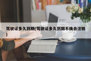 驾驶证多久到期(驾驶证多久到期不换会注销)
