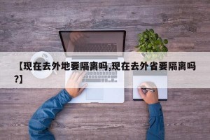 【现在去外地要隔离吗,现在去外省要隔离吗?】