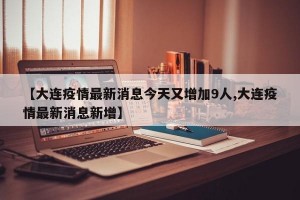 【大连疫情最新消息今天又增加9人,大连疫情最新消息新增】