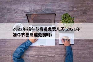 2022年端午节高速免费几天(2021年端午节免高速免费吗)