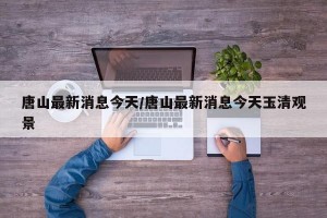 唐山最新消息今天/唐山最新消息今天玉清观景