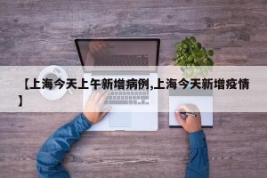 【上海今天上午新增病例,上海今天新增疫情】