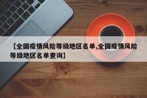 【全国疫情风险等级地区名单,全国疫情风险等级地区名单查询】