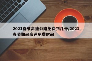 2021春节高速公路免费到几号/2021春节期间高速免费时间