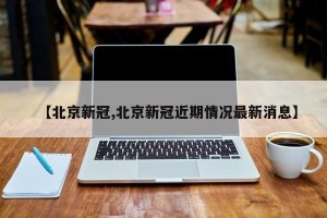 【北京新冠,北京新冠近期情况最新消息】
