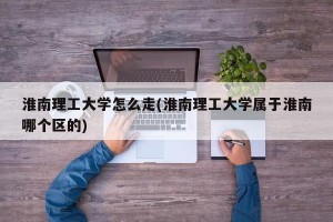 淮南理工大学怎么走(淮南理工大学属于淮南哪个区的)