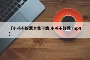 【小鸡不好惹全集下载,小鸡不好惹 mp4】