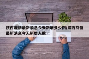 陕西疫情最新消息今天新增多少例/陕西疫情最新消息今天新增人数