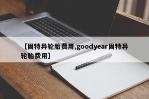 【固特异轮胎费用,goodyear固特异轮胎费用】