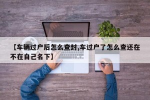 【车辆过户后怎么查封,车过户了怎么查还在不在自己名下】