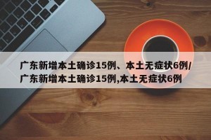 广东新增本土确诊15例、本土无症状6例/广东新增本土确诊15例,本土无症状6例