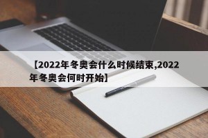 【2022年冬奥会什么时候结束,2022年冬奥会何时开始】