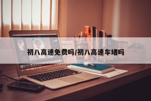 初八高速免费吗/初八高速车堵吗