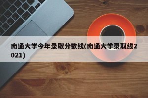 南通大学今年录取分数线(南通大学录取线2021)