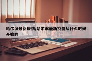 哈尔滨最新疫情/哈尔滨最新疫情从什么时候开始的