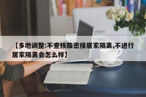 【多地调整:不查核酸密接居家隔离,不进行居家隔离会怎么样】