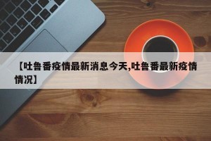 【吐鲁番疫情最新消息今天,吐鲁番最新疫情情况】