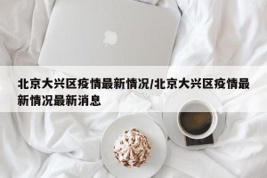 北京大兴区疫情最新情况/北京大兴区疫情最新情况最新消息
