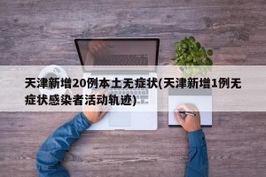天津新增20例本土无症状(天津新增1例无症状感染者活动轨迹)