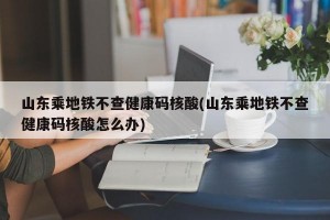 山东乘地铁不查健康码核酸(山东乘地铁不查健康码核酸怎么办)