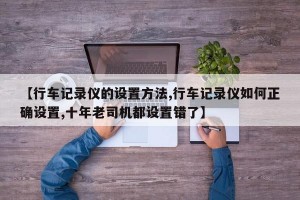 【行车记录仪的设置方法,行车记录仪如何正确设置,十年老司机都设置错了】