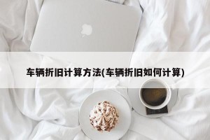 车辆折旧计算方法(车辆折旧如何计算)