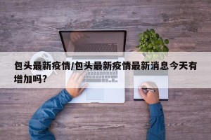 包头最新疫情/包头最新疫情最新消息今天有增加吗?