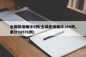 全国新增确诊8例(全国新增确诊394例,累计74576例)