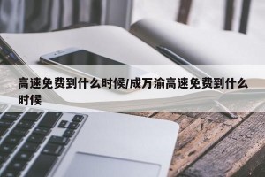 高速免费到什么时候/成万渝高速免费到什么时候