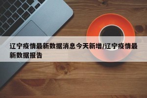 辽宁疫情最新数据消息今天新增/辽宁疫情最新数据报告