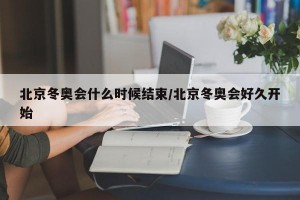 北京冬奥会什么时候结束/北京冬奥会好久开始