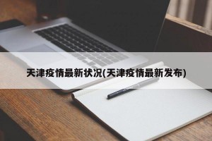 天津疫情最新状况(天津疫情最新发布)