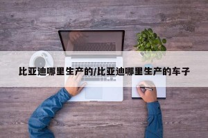 比亚迪哪里生产的/比亚迪哪里生产的车子