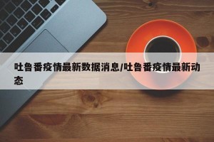 吐鲁番疫情最新数据消息/吐鲁番疫情最新动态