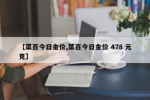 【菜百今日金价,菜百今日金价 478 元克】