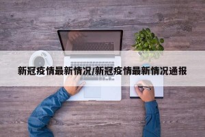 新冠疫情最新情况/新冠疫情最新情况通报