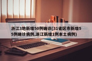 浙江3地新增50例确诊(31省区市新增55例确诊病例,浙江新增1例本土病例)