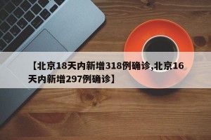 【北京18天内新增318例确诊,北京16天内新增297例确诊】