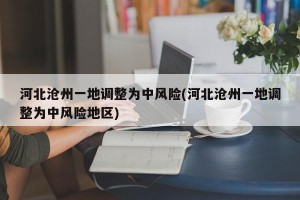 河北沧州一地调整为中风险(河北沧州一地调整为中风险地区)