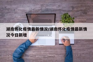 湖南怀化疫情最新情况/湖南怀化疫情最新情况今日新增