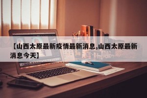 【山西太原最新疫情最新消息,山西太原最新消息今天】