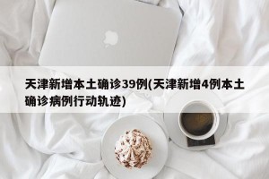 天津新增本土确诊39例(天津新增4例本土确诊病例行动轨迹)