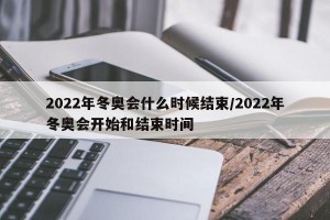 2022年冬奥会什么时候结束/2022年冬奥会开始和结束时间