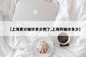 【上海累计确诊多少例了,上海共确诊多少】