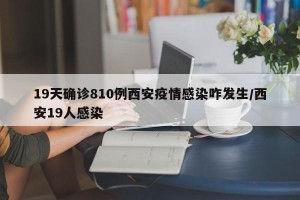 19天确诊810例西安疫情感染咋发生/西安19人感染